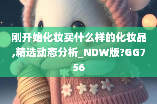 刚开始化妆买什么样的化妆品,精选动态分析_NDW版?GG756