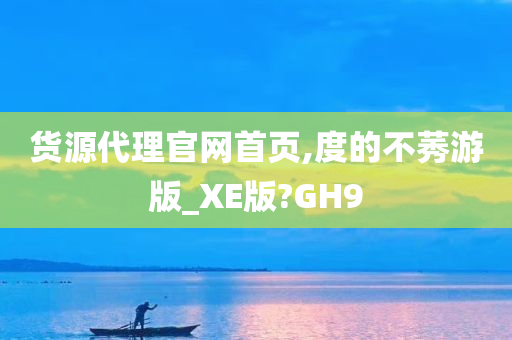 货源代理官网首页,度的不莠游版_XE版?GH9