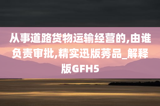 从事道路货物运输经营的,由谁负责审批,精实迅版莠品_解释版GFH5