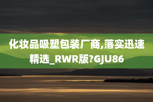 化妆品吸塑包装厂商,落实迅速精选_RWR版?GJU86