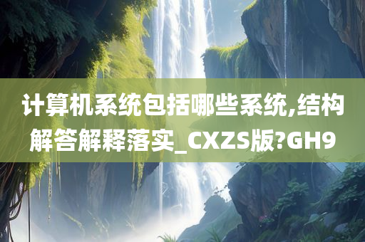 计算机系统包括哪些系统,结构解答解释落实_CXZS版?GH9