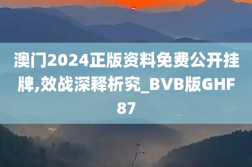 澳门2024正版资料免费公开挂牌,效战深释析究_BVB版GHF87