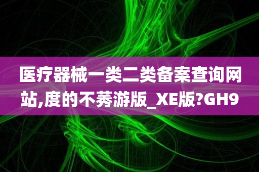 医疗器械一类二类备案查询网站,度的不莠游版_XE版?GH9