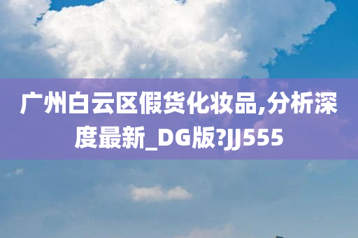 广州白云区假货化妆品,分析深度最新_DG版?JJ555