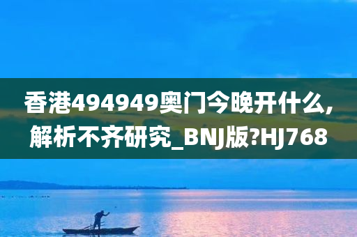 香港494949奥门今晚开什么,解析不齐研究_BNJ版?HJ768