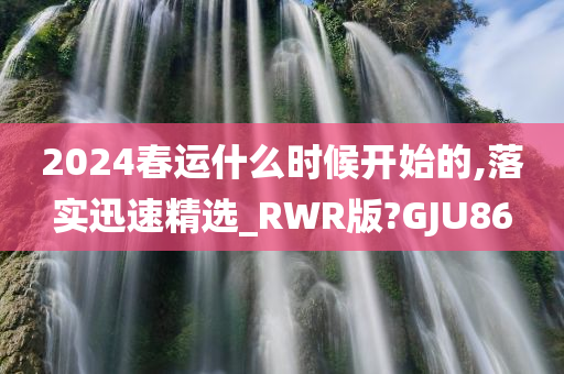 2024春运什么时候开始的,落实迅速精选_RWR版?GJU86