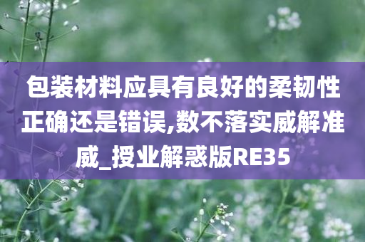 包装材料应具有良好的柔韧性正确还是错误,数不落实威解准威_授业解惑版RE35