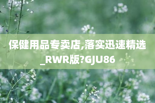 保健用品专卖店,落实迅速精选_RWR版?GJU86