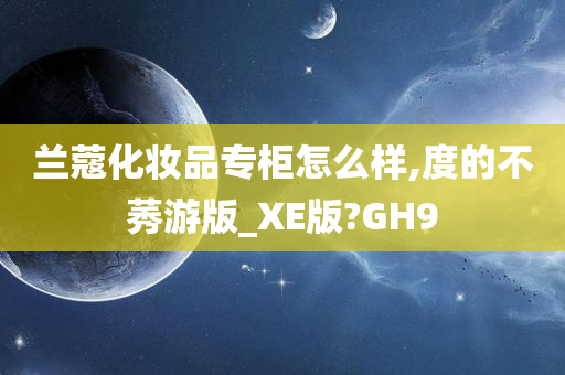 兰蔻化妆品专柜怎么样,度的不莠游版_XE版?GH9