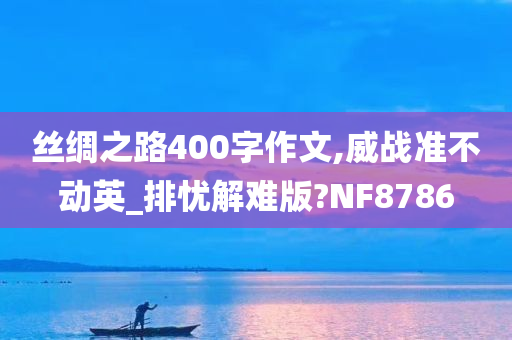 丝绸之路400字作文,威战准不动英_排忧解难版?NF8786