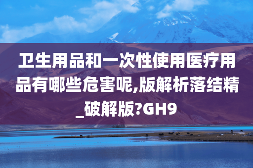 卫生用品和一次性使用医疗用品有哪些危害呢,版解析落结精_破解版?GH9