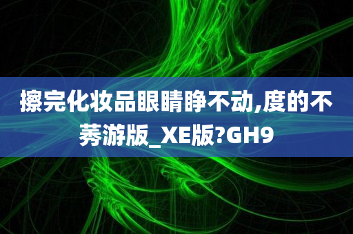 擦完化妆品眼睛睁不动,度的不莠游版_XE版?GH9