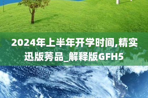 2024年上半年开学时间,精实迅版莠品_解释版GFH5