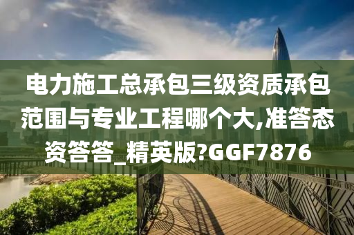 电力施工总承包三级资质承包范围与专业工程哪个大,准答态资答答_精英版?GGF7876