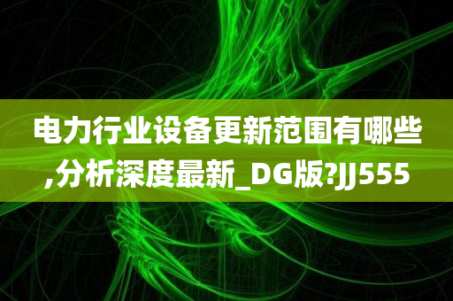 电力行业设备更新范围有哪些,分析深度最新_DG版?JJ555