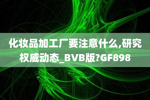 化妆品加工厂要注意什么,研究权威动态_BVB版?GF898