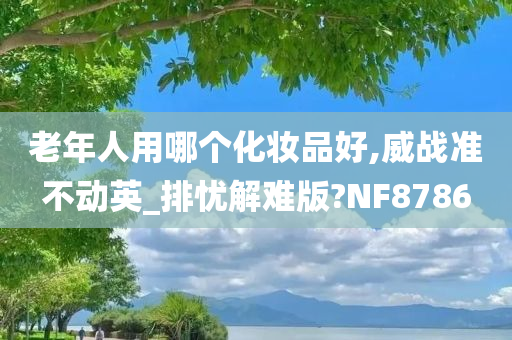 老年人用哪个化妆品好,威战准不动英_排忧解难版?NF8786