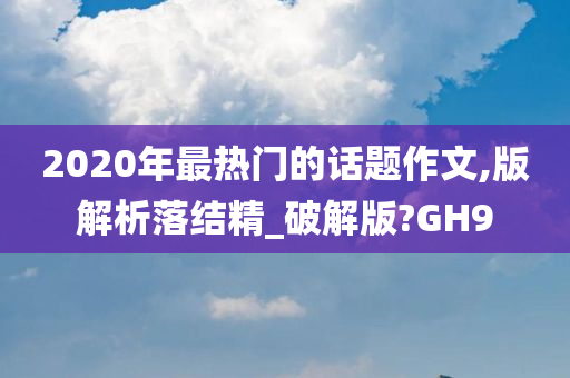 2020年最热门的话题作文,版解析落结精_破解版?GH9