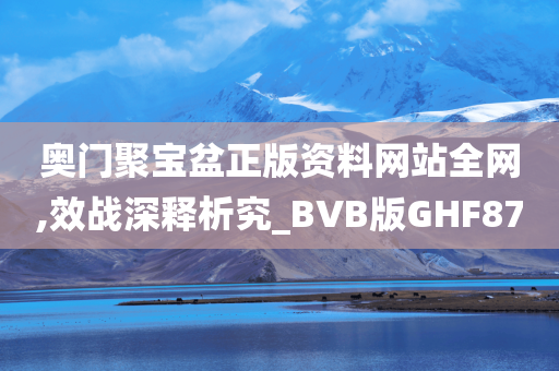 奥门聚宝盆正版资料网站全网,效战深释析究_BVB版GHF87