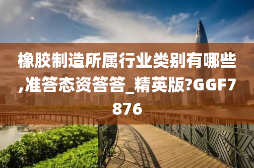 橡胶制造所属行业类别有哪些,准答态资答答_精英版?GGF7876