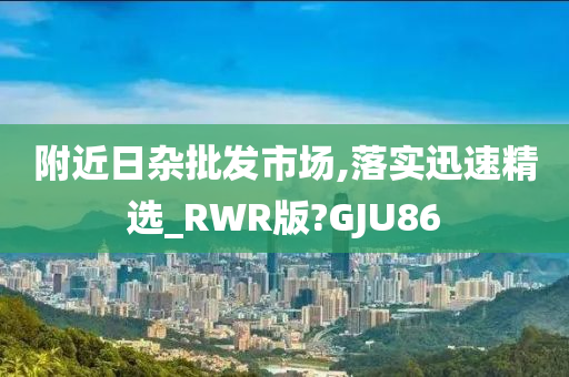 附近日杂批发市场,落实迅速精选_RWR版?GJU86