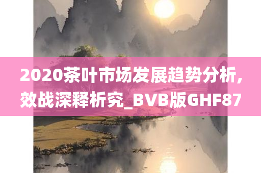 2020茶叶市场发展趋势分析,效战深释析究_BVB版GHF87