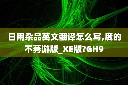 日用杂品英文翻译怎么写,度的不莠游版_XE版?GH9