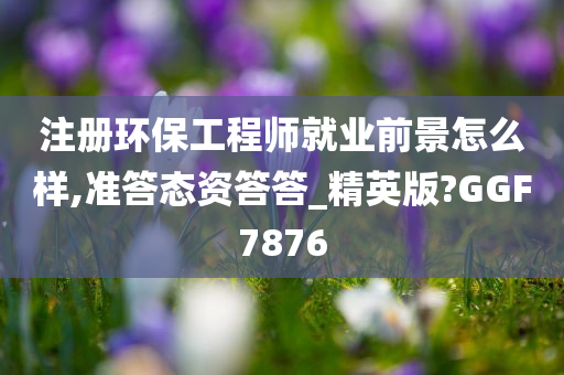 注册环保工程师就业前景怎么样,准答态资答答_精英版?GGF7876