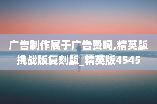 广告制作属于广告费吗,精英版挑战版复刻版_精英版4545