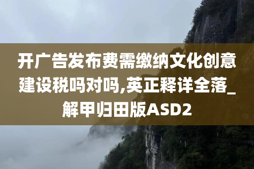 开广告发布费需缴纳文化创意建设税吗对吗,英正释详全落_解甲归田版ASD2