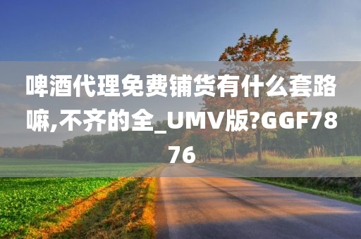 啤酒代理免费铺货有什么套路嘛,不齐的全_UMV版?GGF7876