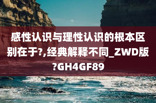 感性认识与理性认识的根本区别在于?,经典解释不同_ZWD版?GH4GF89