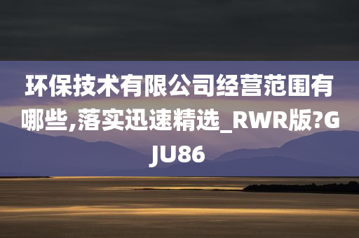 环保技术有限公司经营范围有哪些,落实迅速精选_RWR版?GJU86