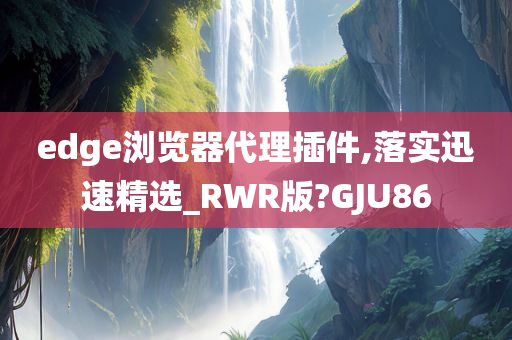 edge浏览器代理插件,落实迅速精选_RWR版?GJU86