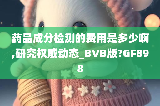 药品成分检测的费用是多少啊,研究权威动态_BVB版?GF898