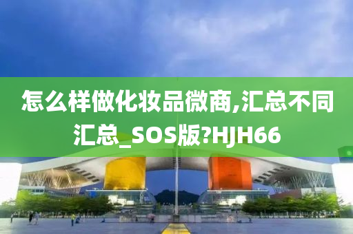 怎么样做化妆品微商,汇总不同汇总_SOS版?HJH66