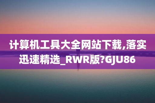 计算机工具大全网站下载,落实迅速精选_RWR版?GJU86