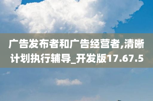 广告发布者和广告经营者,清晰计划执行辅导_开发版17.67.50