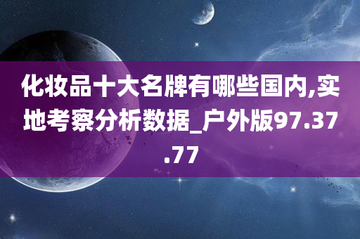 化妆品十大名牌有哪些国内,实地考察分析数据_户外版97.37.77