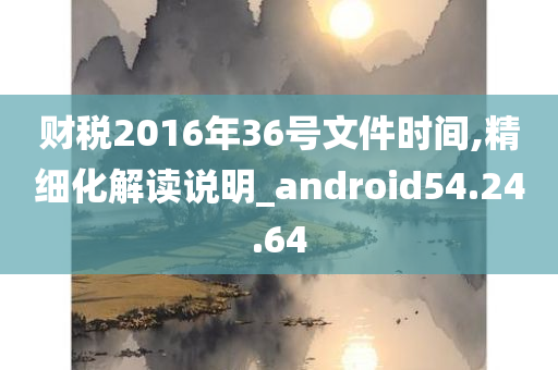 财税2016年36号文件时间,精细化解读说明_android54.24.64