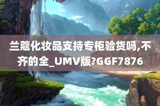 兰蔻化妆品支持专柜验货吗,不齐的全_UMV版?GGF7876