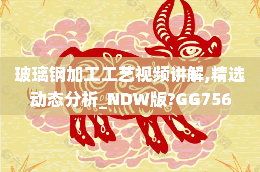 玻璃钢加工工艺视频讲解,精选动态分析_NDW版?GG756