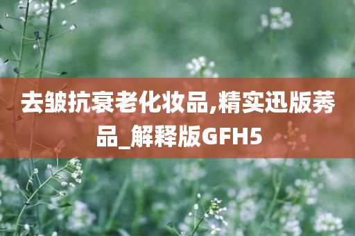 去皱抗衰老化妆品,精实迅版莠品_解释版GFH5