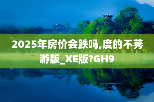 2025年房价会跌吗,度的不莠游版_XE版?GH9