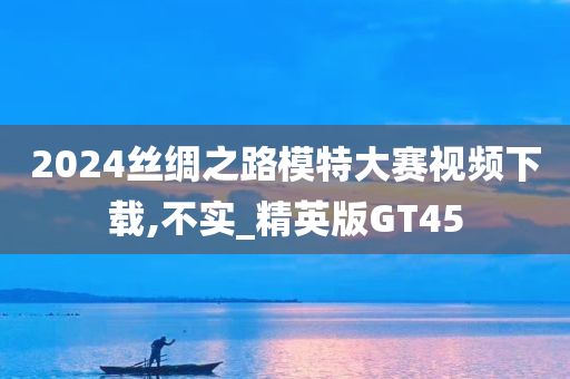 2024丝绸之路模特大赛视频下载,不实_精英版GT45