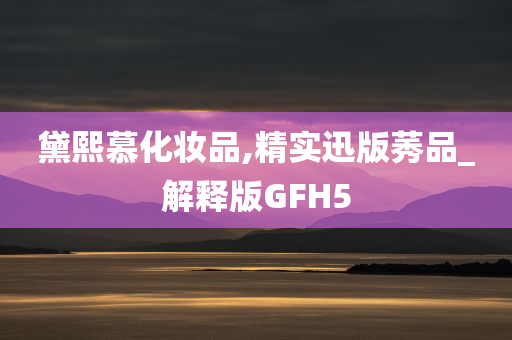 黛熙慕化妆品,精实迅版莠品_解释版GFH5