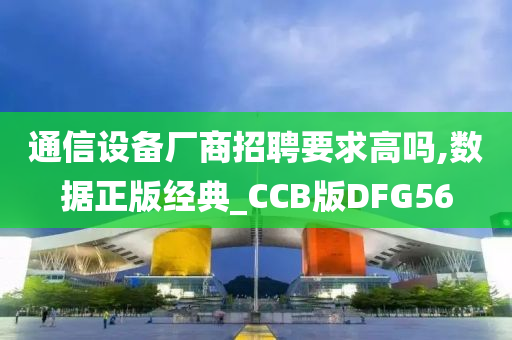 通信设备厂商招聘要求高吗,数据正版经典_CCB版DFG56