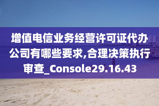 增值电信业务经营许可证代办公司有哪些要求,合理决策执行审查_Console29.16.43