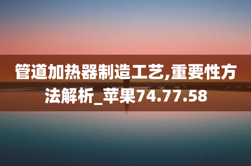 管道加热器制造工艺,重要性方法解析_苹果74.77.58