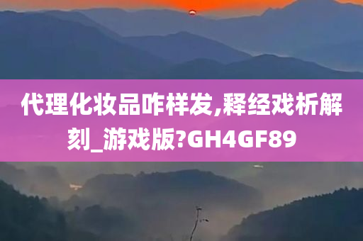 代理化妆品咋样发,释经戏析解刻_游戏版?GH4GF89